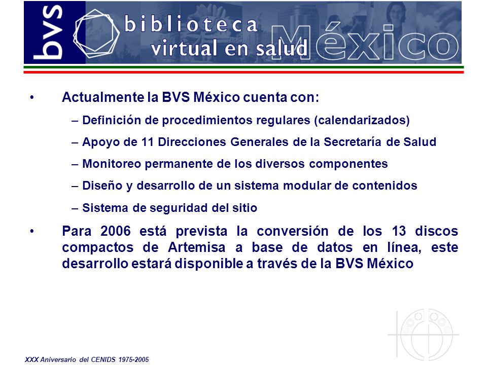Actualmente la BVS México cuenta con: –Definición de procedimientos regulares (calendarizados) –Apoyo de 11 Direcciones Generales de la Secretaría de Salud –Monitoreo permanente de los diversos componentes –Diseño y desarrollo de un sistema modular de contenidos –Sistema de seguridad del sitio Para 2006 está prevista la conversión de los 13 discos compactos de Artemisa a base de datos en línea, este desarrollo estará disponible a través de la BVS México