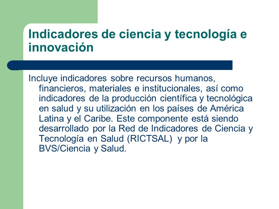 Indicadores de ciencia y tecnología e innovación Incluye indicadores sobre recursos humanos, financieros, materiales e institucionales, así como indicadores de la producción científica y tecnológica en salud y su utilización en los países de América Latina y el Caribe.