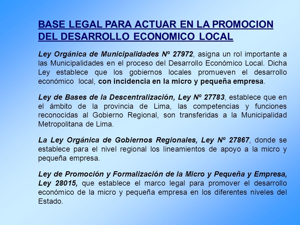 BASE LEGAL PARA ACTUAR EN LA PROMOCION DEL DESARROLLO ECONOMICO LOCAL Ley Orgánica de Municipalidades Nº 27972, asigna un rol importante a las Municipalidades en el proceso del Desarrollo Económico Local.