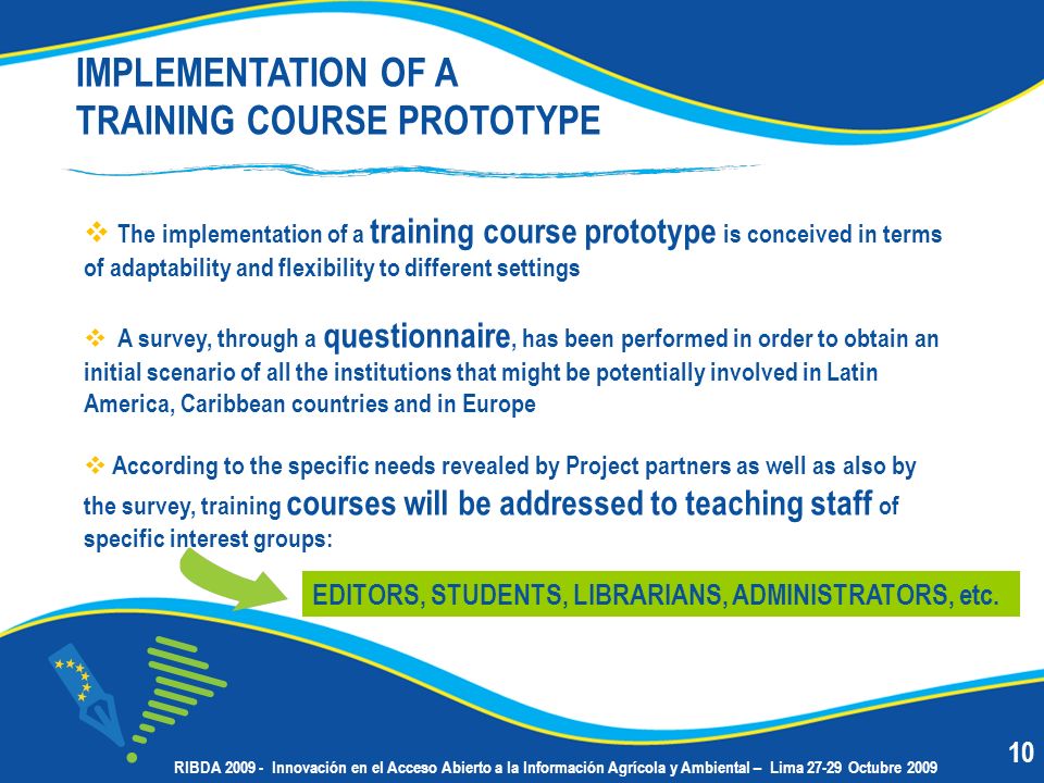 The implementation of a training course prototype is conceived in terms of adaptability and flexibility to different settings A survey, through a questionnaire, has been performed in order to obtain an initial scenario of all the institutions that might be potentially involved in Latin America, Caribbean countries and in Europe According to the specific needs revealed by Project partners as well as also by the survey, training courses will be addressed to teaching staff of specific interest groups: IMPLEMENTATION OF A TRAINING COURSE PROTOTYPE EDITORS, STUDENTS, LIBRARIANS, ADMINISTRATORS, etc.
