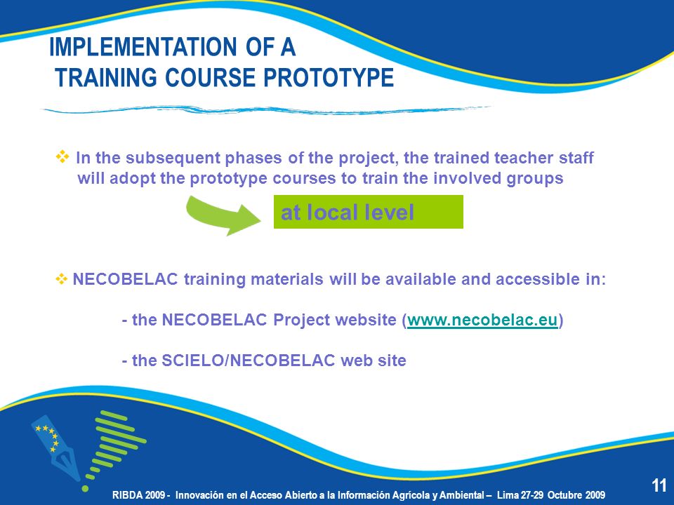 In the subsequent phases of the project, the trained teacher staff will adopt the prototype courses to train the involved groups NECOBELAC training materials will be available and accessible in: - the NECOBELAC Project website (  - the SCIELO/NECOBELAC web site IMPLEMENTATION OF A TRAINING COURSE PROTOTYPE at local level 11 RIBDA Innovación en el Acceso Abierto a la Información Agrícola y Ambiental – Lima Octubre 2009