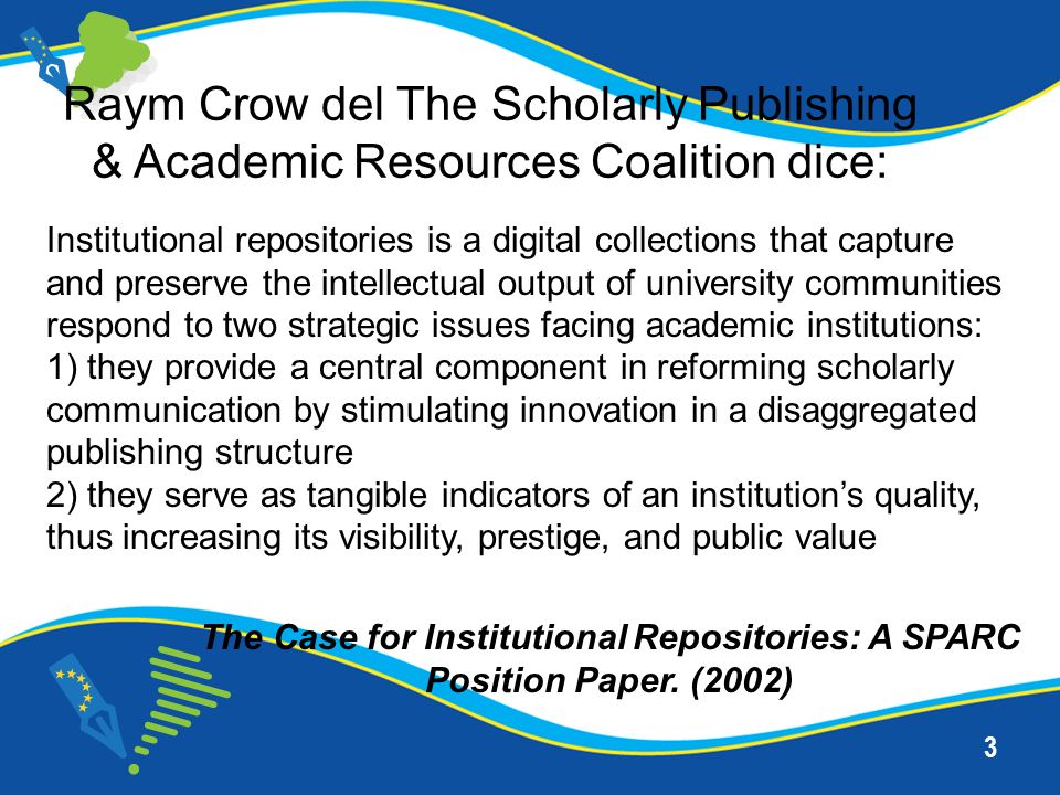 3 Institutional repositories is a digital collections that capture and preserve the intellectual output of university communities respond to two strategic issues facing academic institutions: 1) they provide a central component in reforming scholarly communication by stimulating innovation in a disaggregated publishing structure 2) they serve as tangible indicators of an institutions quality, thus increasing its visibility, prestige, and public value Raym Crow del The Scholarly Publishing & Academic Resources Coalition dice: The Case for Institutional Repositories: A SPARC Position Paper.