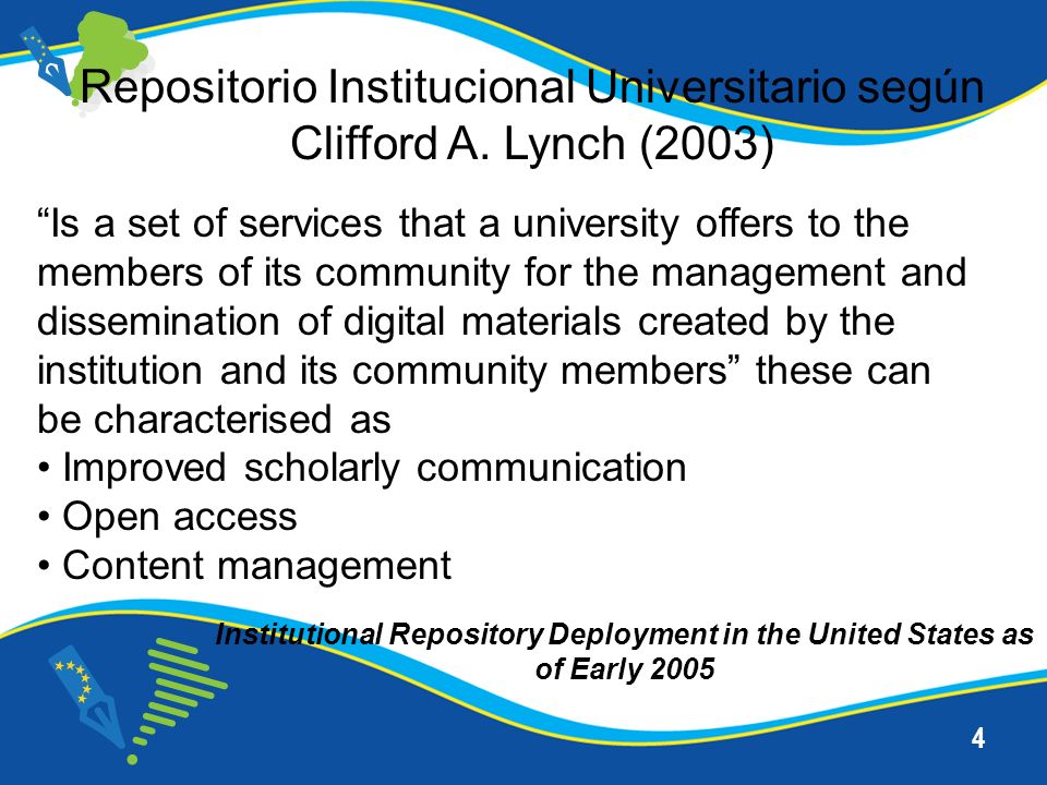 4 Is a set of services that a university offers to the members of its community for the management and dissemination of digital materials created by the institution and its community members these can be characterised as Improved scholarly communication Open access Content management Institutional Repository Deployment in the United States as of Early 2005 Repositorio Institucional Universitario según Clifford A.