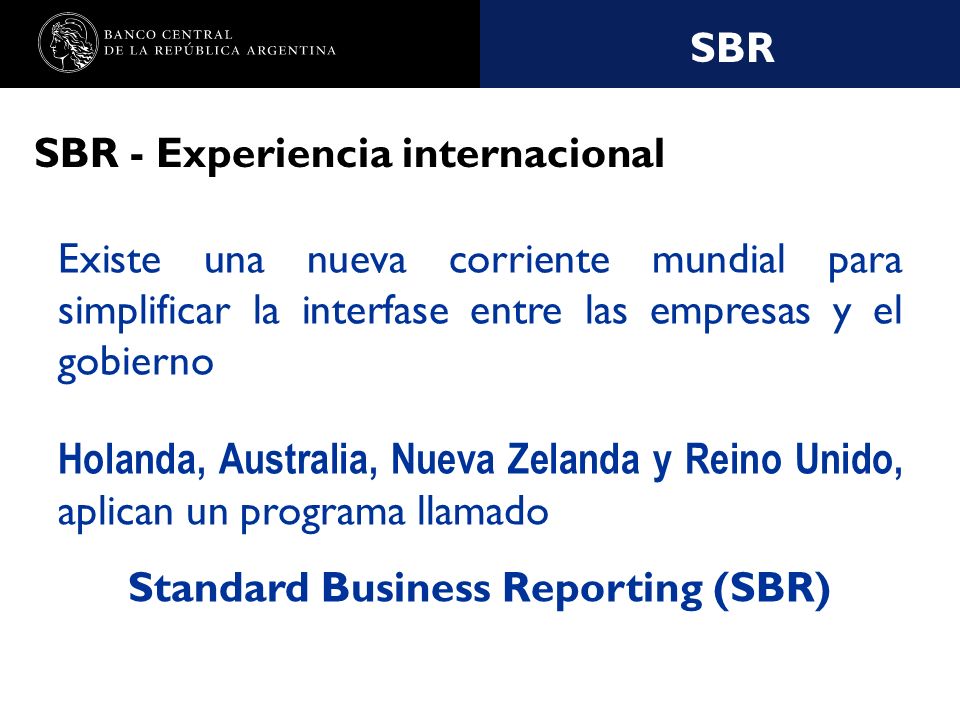 Nombre de la presentación en cuerpo 17 SBR SBR - Experiencia internacional Existe una nueva corriente mundial para simplificar la interfase entre las empresas y el gobierno Holanda, Australia, Nueva Zelanda y Reino Unido, aplican un programa llamado Standard Business Reporting (SBR)