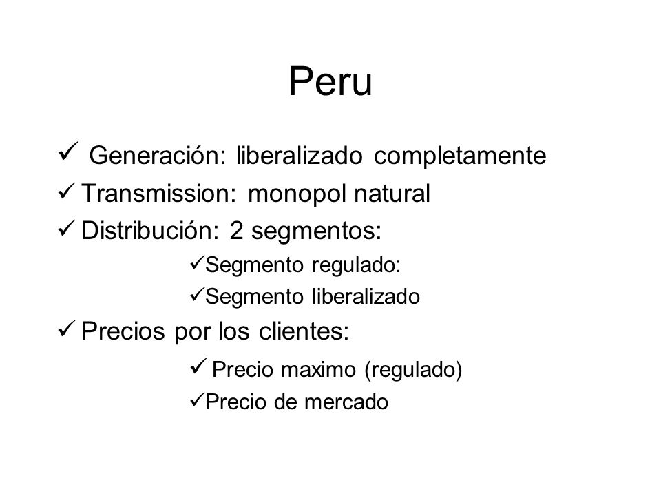 Peru Generación: liberalizado completamente Transmission: monopol natural Distribución: 2 segmentos: Segmento regulado: Segmento liberalizado Precios por los clientes: Precio maximo (regulado) Precio de mercado