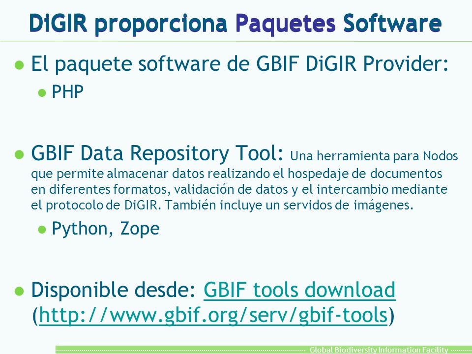 Global Biodiversity Information Facility DiGIR proporciona Paquetes Software l El paquete software de GBIF DiGIR Provider: l PHP l GBIF Data Repository Tool: Una herramienta para Nodos que permite almacenar datos realizando el hospedaje de documentos en diferentes formatos, validación de datos y el intercambio mediante el protocolo de DiGIR.