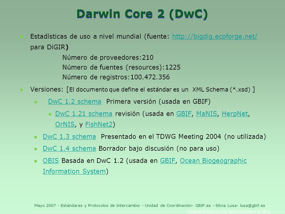 Global Biodiversity Information Facility Mayo Estándares y Protocolos de Intercambio - Unidad de Coordinación- GBIF.es - Silvia Lusa- Darwin Core 2 (DwC) l Estadísticas de uso a nivel mundial (fuente:   para DiGIR)  Número de proveedores:210 Número de fuentes (resources):1225 Número de registros: l Versiones: [ El documento que define el estándar es un XML Schema (*.xsd) ] l DwC 1.2 schema Primera versión (usada en GBIF) DwC 1.2 schema l DwC 1.21 schema revisión (usada en GBIF, MaNIS, HerpNet, OrNIS, y FishNet2) DwC 1.21 schemaGBIFMaNISHerpNet OrNISFishNet2 l DwC 1.3 schema Presentado en el TDWG Meeting 2004 (no utilizada) DwC 1.3 schema l DwC 1.4 schema Borrador bajo discusión (no para uso) DwC 1.4 schema l OBIS Basada en DwC 1.2 (usada en GBIF, Ocean Biogeographic Information System) OBISGBIFOcean Biogeographic Information System