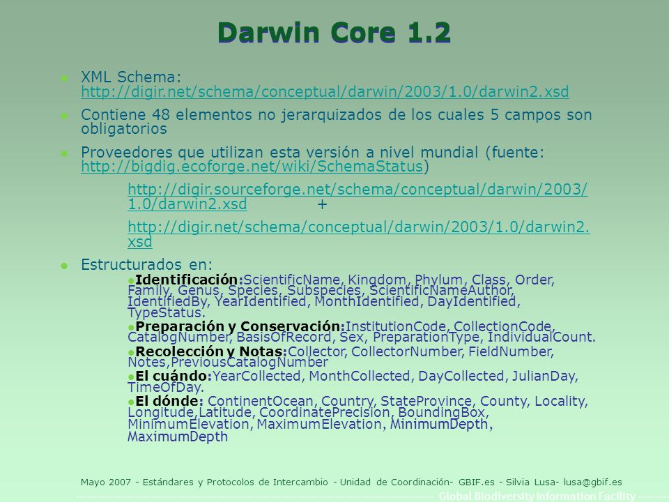 Global Biodiversity Information Facility Mayo Estándares y Protocolos de Intercambio - Unidad de Coordinación- GBIF.es - Silvia Lusa- Darwin Core 1.2 l XML Schema:     l Contiene 48 elementos no jerarquizados de los cuales 5 campos son obligatorios l Proveedores que utilizan esta versión a nivel mundial (fuente: /darwin2.xsdhttp://digir.sourceforge.net/schema/conceptual/darwin/2003/ 1.0/darwin2.xsd +