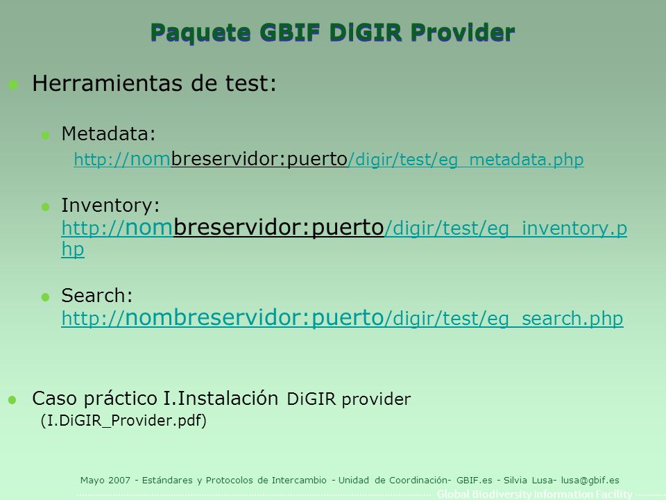 Global Biodiversity Information Facility Mayo Estándares y Protocolos de Intercambio - Unidad de Coordinación- GBIF.es - Silvia Lusa- Paquete GBIF DiGIR Provider l Herramientas de test: l Metadata:   nomhttp:// nombreservidor:puerto /digir/test/eg_metadata.php /digir/test/eg_metadata.php l Inventory:   nombreservidor:puerto /digir/test/eg_inventory.p hp   nom /digir/test/eg_inventory.p hp l Search:   nombreservidor:puerto /digir/test/eg_search.php   nombreservidor:puerto /digir/test/eg_search.php l Caso práctico I.Instalación DiGIR provider (I.DiGIR_Provider.pdf)