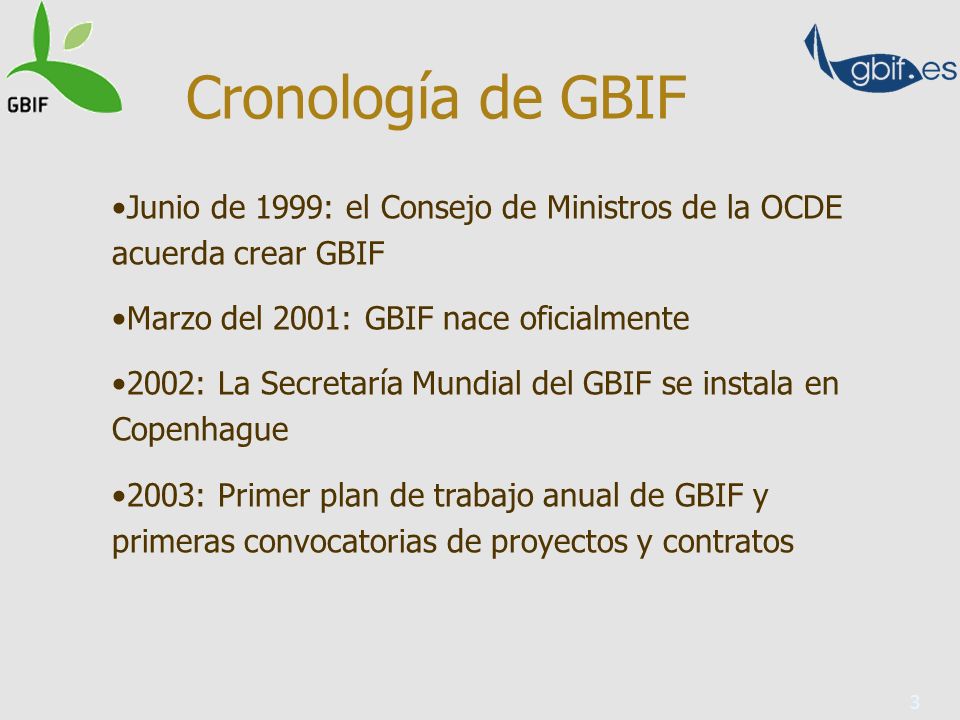 3 Junio de 1999: el Consejo de Ministros de la OCDE acuerda crear GBIF Marzo del 2001: GBIF nace oficialmente 2002: La Secretaría Mundial del GBIF se instala en Copenhague 2003: Primer plan de trabajo anual de GBIF y primeras convocatorias de proyectos y contratos Cronología de GBIF