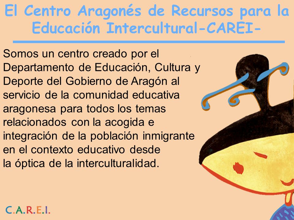 El Centro Aragonés de Recursos para la Educación Intercultural-CAREI- Somos un centro creado por el Departamento de Educación, Cultura y Deporte del Gobierno de Aragón al servicio de la comunidad educativa aragonesa para todos los temas relacionados con la acogida e integración de la población inmigrante en el contexto educativo desde la óptica de la interculturalidad.