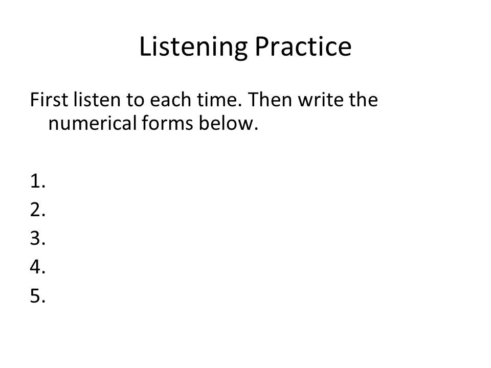 Listening Practice First listen to each time. Then write the numerical forms below