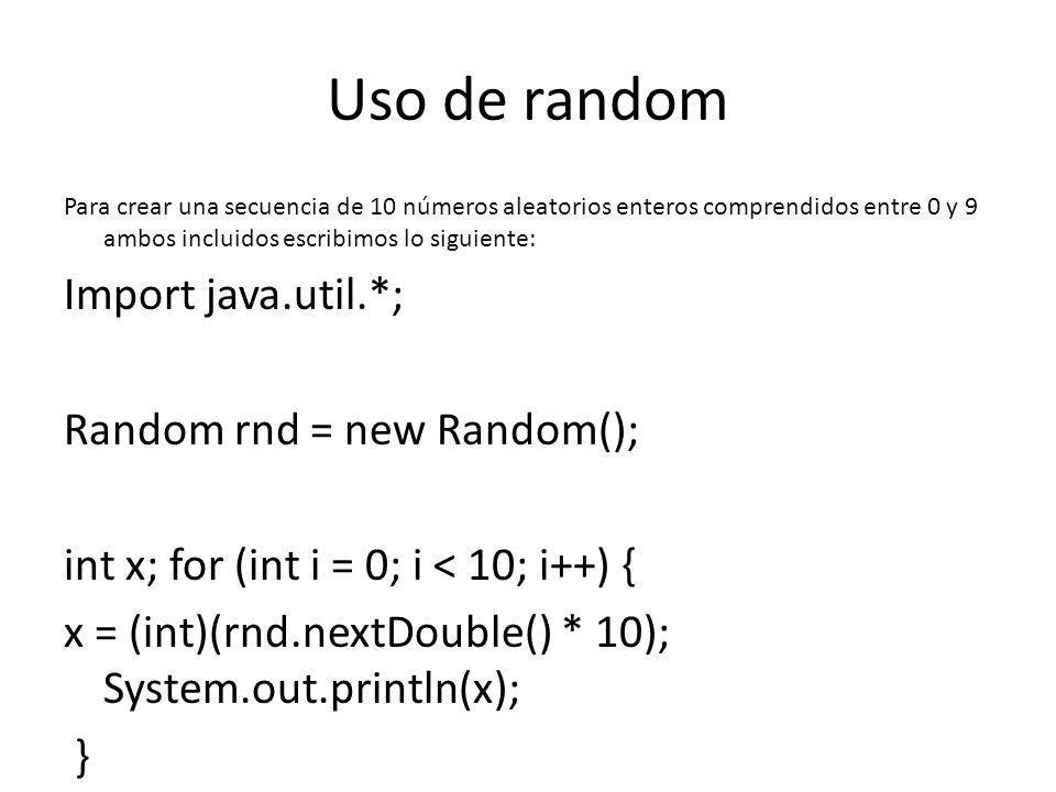 Uso de random Para crear una secuencia de 10 números aleatorios enteros comprendidos entre 0 y 9 ambos incluidos escribimos lo siguiente: Import java.util.*; Random rnd = new Random(); int x; for (int i = 0; i < 10; i++) { x = (int)(rnd.nextDouble() * 10); System.out.println(x); }
