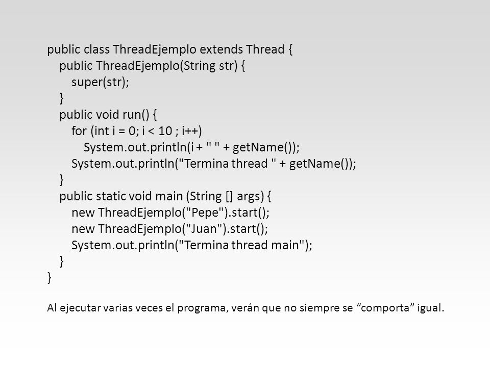 public class ThreadEjemplo extends Thread { public ThreadEjemplo(String str) { super(str); } public void run() { for (int i = 0; i < 10 ; i++) System.out.println(i + + getName()); System.out.println( Termina thread + getName()); } public static void main (String [] args) { new ThreadEjemplo( Pepe ).start(); new ThreadEjemplo( Juan ).start(); System.out.println( Termina thread main ); } } Al ejecutar varias veces el programa, verán que no siempre se comporta igual.