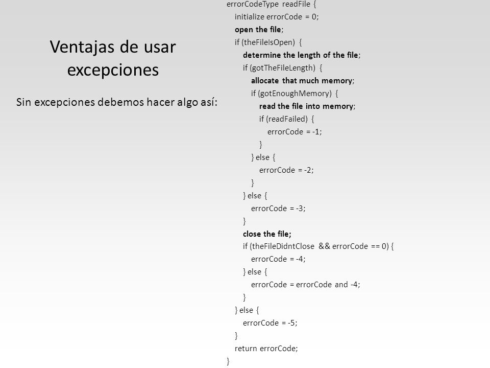 Ventajas de usar excepciones errorCodeType readFile { initialize errorCode = 0; open the file; if (theFileIsOpen) { determine the length of the file; if (gotTheFileLength) { allocate that much memory; if (gotEnoughMemory) { read the file into memory; if (readFailed) { errorCode = -1; } } else { errorCode = -2; } } else { errorCode = -3; } close the file; if (theFileDidntClose && errorCode == 0) { errorCode = -4; } else { errorCode = errorCode and -4; } } else { errorCode = -5; } return errorCode; } Sin excepciones debemos hacer algo así: