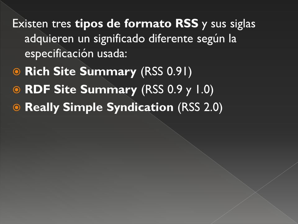 Existen tres tipos de formato RSS y sus siglas adquieren un significado diferente según la especificación usada: Rich Site Summary (RSS 0.91) RDF Site Summary (RSS 0.9 y 1.0) Really Simple Syndication (RSS 2.0)