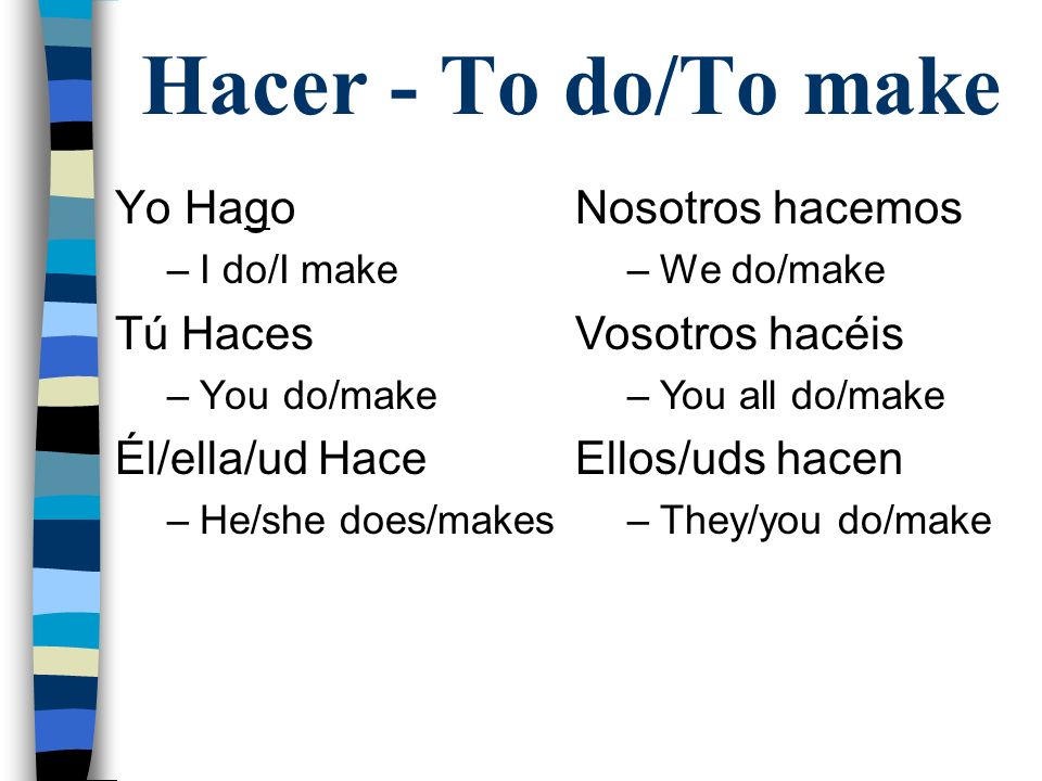Hacer - To do/To make Yo Hago –I do/I make Tú Haces –You do/make Él/ella/ud Hace –He/she does/makes Nosotros hacemos –We do/make Vosotros hacéis –You all do/make Ellos/uds hacen –They/you do/make