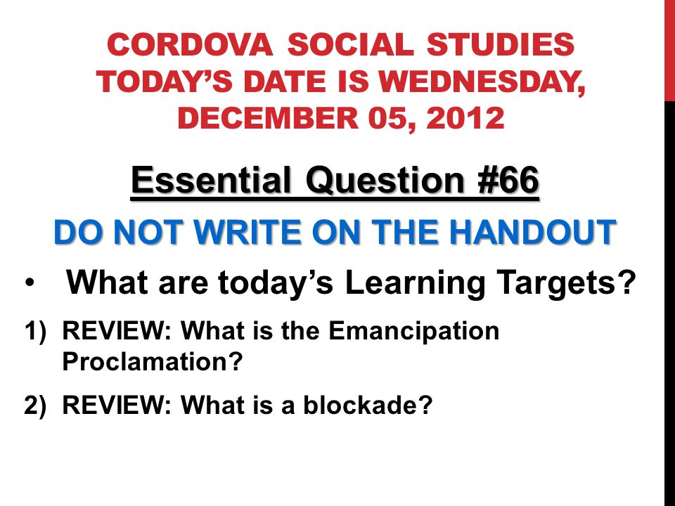 CORDOVA SOCIAL STUDIES TODAYS DATE IS WEDNESDAY, DECEMBER 05, 2012 Essential Question #66 DO NOT WRITE ON THE HANDOUT What are todays Learning Targets.