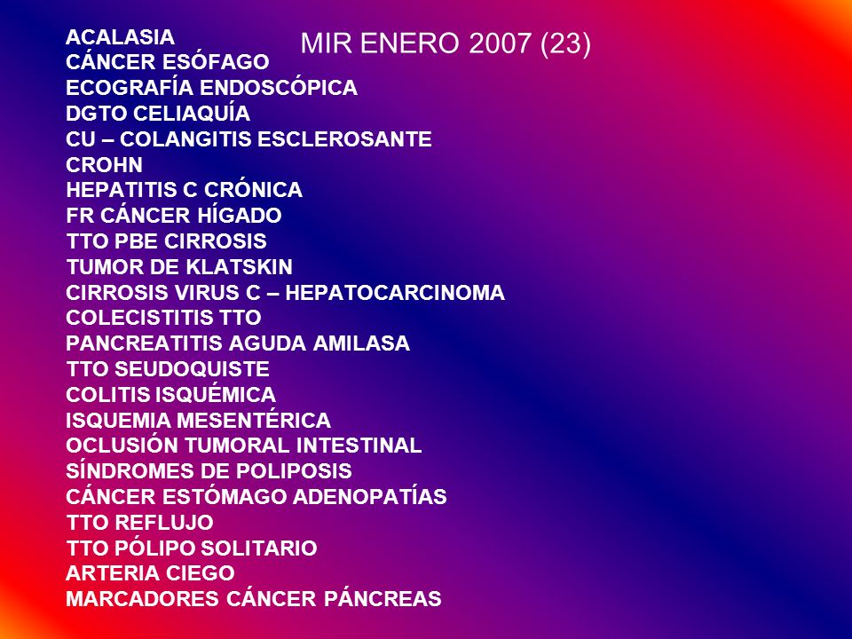 MIR ENERO 2007 (23) ACALASIA CÁNCER ESÓFAGO ECOGRAFÍA ENDOSCÓPICA DGTO CELIAQUÍA CU – COLANGITIS ESCLEROSANTE CROHN HEPATITIS C CRÓNICA FR CÁNCER HÍGADO TTO PBE CIRROSIS TUMOR DE KLATSKIN CIRROSIS VIRUS C – HEPATOCARCINOMA COLECISTITIS TTO PANCREATITIS AGUDA AMILASA TTO SEUDOQUISTE COLITIS ISQUÉMICA ISQUEMIA MESENTÉRICA OCLUSIÓN TUMORAL INTESTINAL SÍNDROMES DE POLIPOSIS CÁNCER ESTÓMAGO ADENOPATÍAS TTO REFLUJO TTO PÓLIPO SOLITARIO ARTERIA CIEGO MARCADORES CÁNCER PÁNCREAS