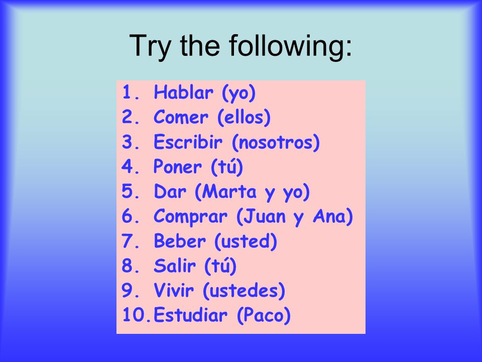 Try the following: 1.Hablar (yo) 2.Comer (ellos) 3.Escribir (nosotros) 4.Poner (tú) 5.Dar (Marta y yo) 6.Comprar (Juan y Ana) 7.Beber (usted) 8.Salir (tú) 9.Vivir (ustedes) 10.Estudiar (Paco)