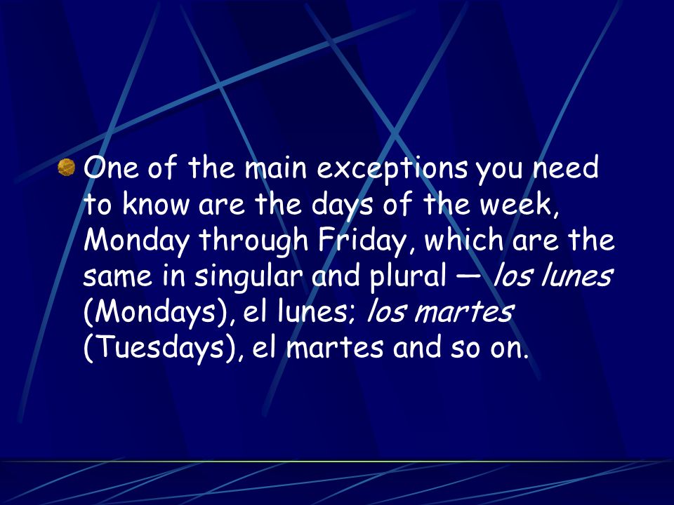 One of the main exceptions you need to know are the days of the week, Monday through Friday, which are the same in singular and plural los lunes (Mondays), el lunes; los martes (Tuesdays), el martes and so on.