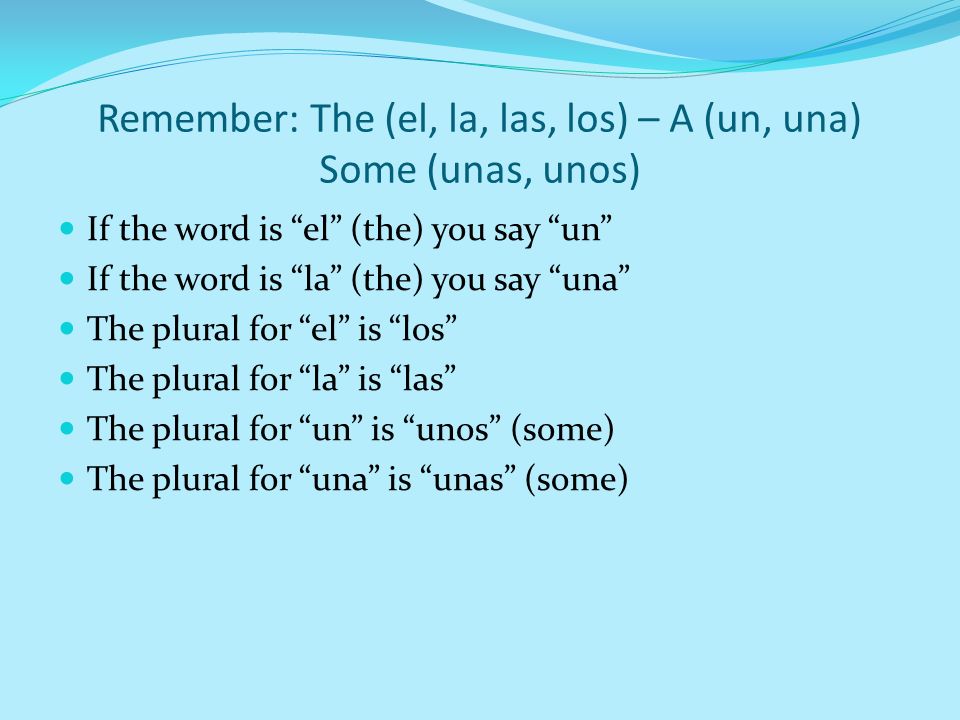 Remember: The (el, la, las, los) – A (un, una) Some (unas, unos) If the word is el (the) you say un If the word is la (the) you say una The plural for el is los The plural for la is las The plural for un is unos (some) The plural for una is unas (some)