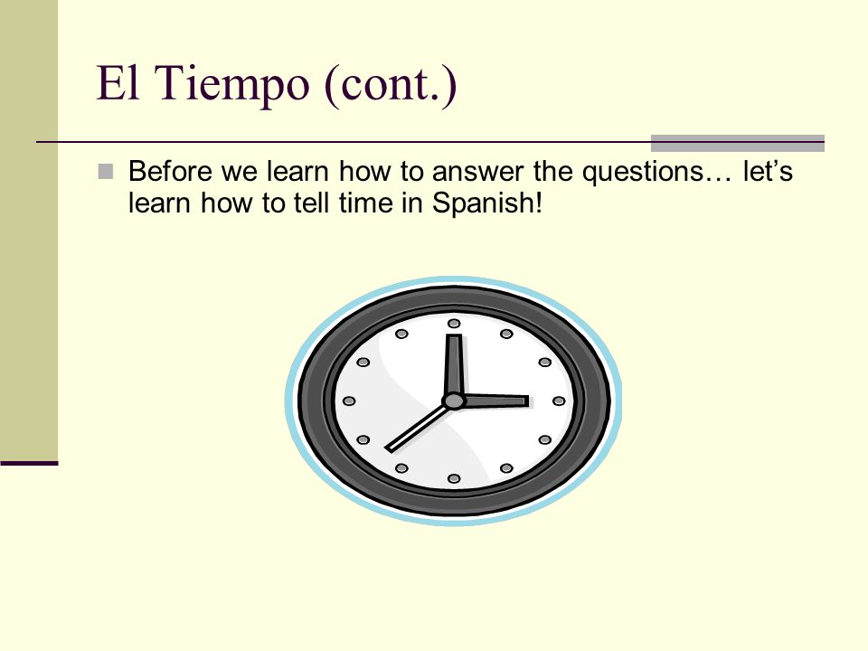 El Tiempo (cont.) Before we learn how to answer the questions… lets learn how to tell time in Spanish!