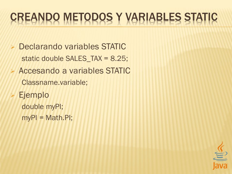 Declarando variables STATIC static double SALES_TAX = 8.25; Accesando a variables STATIC Classname.variable; Ejemplo double myPI; myPI = Math.PI;