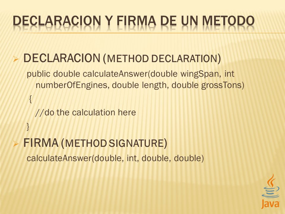 DECLARACION ( METHOD DECLARATION ) public double calculateAnswer(double wingSpan, int numberOfEngines, double length, double grossTons) { //do the calculation here } FIRMA ( METHOD SIGNATURE ) calculateAnswer(double, int, double, double)