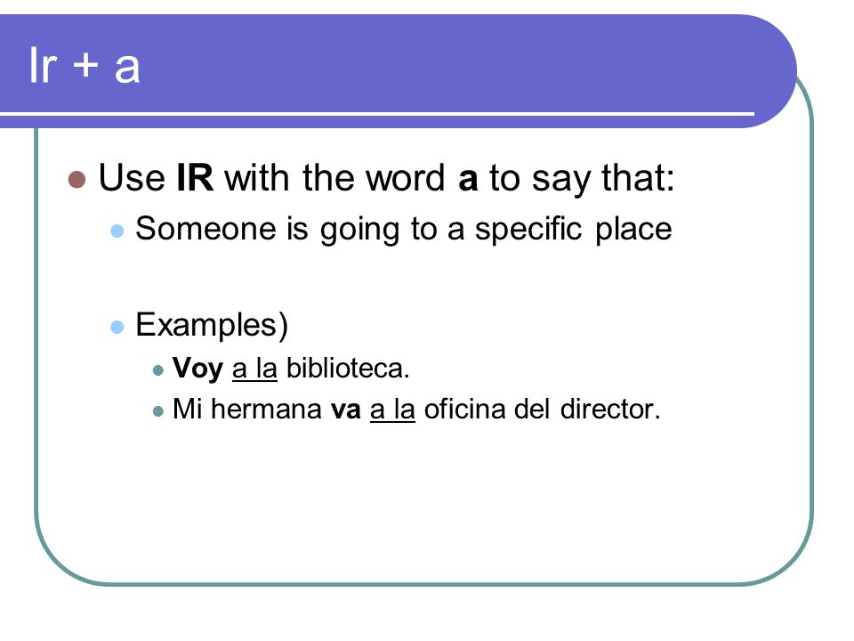 Ir + a Use IR with the word a to say that: Someone is going to a specific place Examples) Voy a la biblioteca.