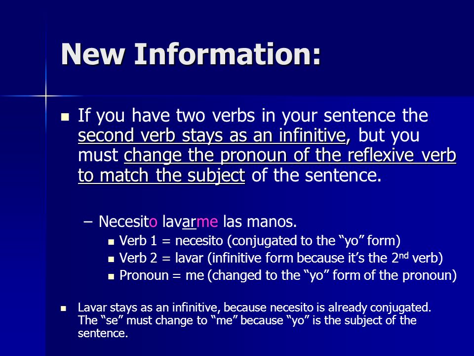 New Information: second verb stays as an infinitive, change the pronoun of the reflexive verb to match the subject If you have two verbs in your sentence the second verb stays as an infinitive, but you must change the pronoun of the reflexive verb to match the subject of the sentence.