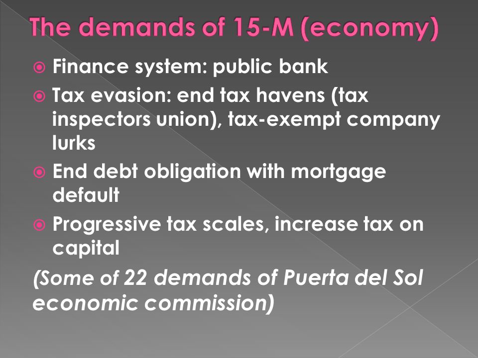 Finance system: public bank Tax evasion: end tax havens (tax inspectors union), tax-exempt company lurks End debt obligation with mortgage default Progressive tax scales, increase tax on capital (Some of 22 demands of Puerta del Sol economic commission)