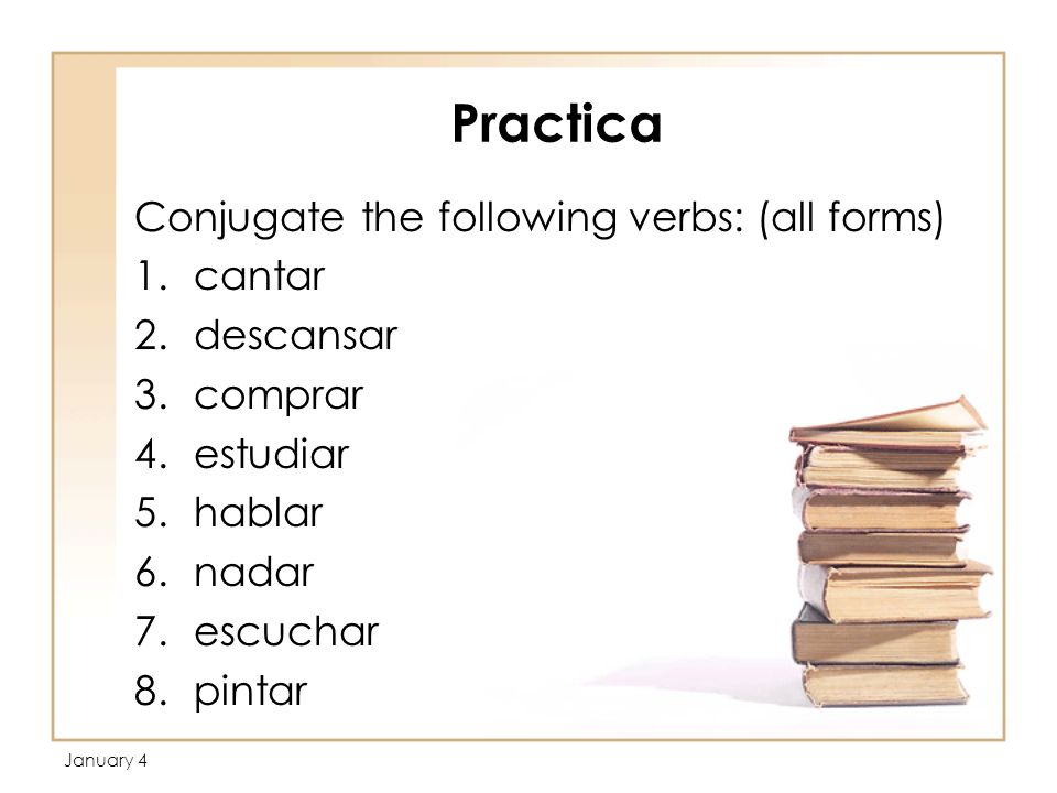 Practica Conjugate the following verbs: (all forms) 1.cantar 2.descansar 3.comprar 4.estudiar 5.hablar 6.nadar 7.escuchar 8.pintar January 4