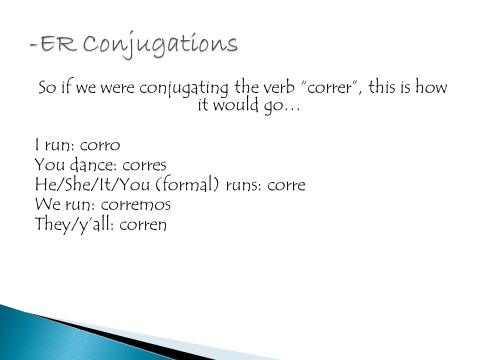 So if we were conjugating the verb correr, this is how it would go… I run: corro You dance: corres He/She/It/You (formal) runs: corre We run: corremos They/yall: corren