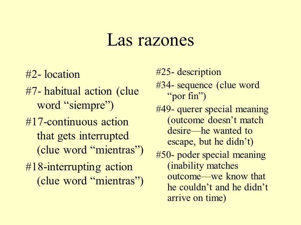 Las razones #2- location #7- habitual action (clue word siempre) #17-continuous action that gets interrupted (clue word mientras) #18-interrupting action (clue word mientras) #25- description #34- sequence (clue word por fin) #49- querer special meaning (outcome doesnt match desirehe wanted to escape, but he didnt) #50- poder special meaning (inability matches outcomewe know that he couldnt and he didnt arrive on time)