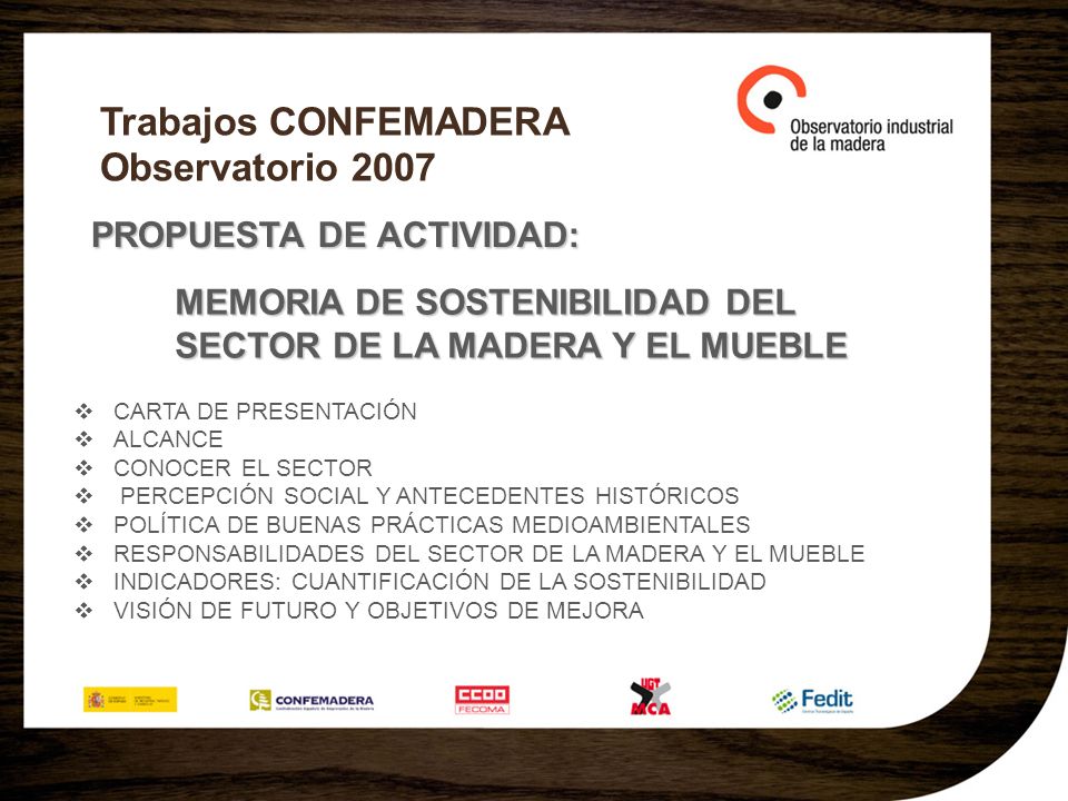 Trabajos CONFEMADERA Observatorio 2007 PROPUESTA DE ACTIVIDAD: MEMORIA DE SOSTENIBILIDAD DEL SECTOR DE LA MADERA Y EL MUEBLE CARTA DE PRESENTACIÓN ALCANCE CONOCER EL SECTOR PERCEPCIÓN SOCIAL Y ANTECEDENTES HISTÓRICOS POLÍTICA DE BUENAS PRÁCTICAS MEDIOAMBIENTALES RESPONSABILIDADES DEL SECTOR DE LA MADERA Y EL MUEBLE INDICADORES: CUANTIFICACIÓN DE LA SOSTENIBILIDAD VISIÓN DE FUTURO Y OBJETIVOS DE MEJORA