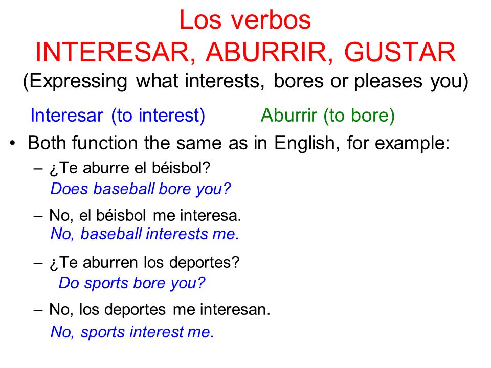 Los verbos INTERESAR, ABURRIR, GUSTAR (Expressing what interests, bores or pleases you) Interesar (to interest) Aburrir (to bore) Both function the same as in English, for example: –¿Te aburre el béisbol.