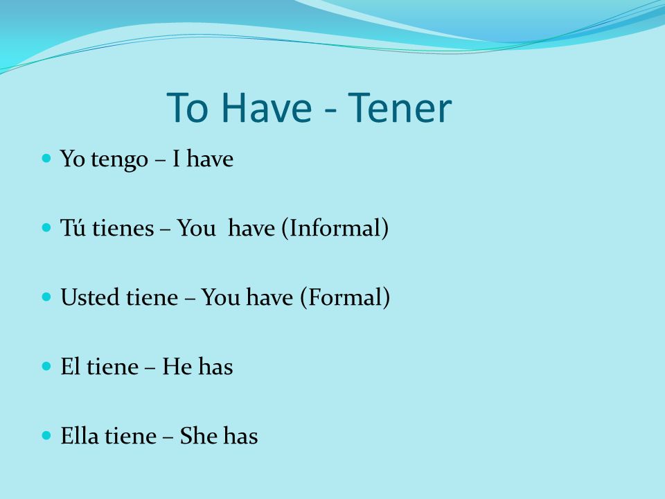 To Have - Tener Yo tengo – I have Tú tienes – You have (Informal) Usted tiene – You have (Formal) El tiene – He has Ella tiene – She has