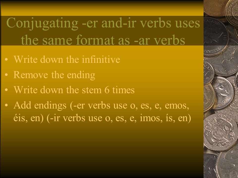 Conjugating -er and-ir verbs uses the same format as -ar verbs Write down the infinitive Remove the ending Write down the stem 6 times Add endings (-er verbs use o, es, e, emos, éis, en) (-ir verbs use o, es, e, imos, ís, en)