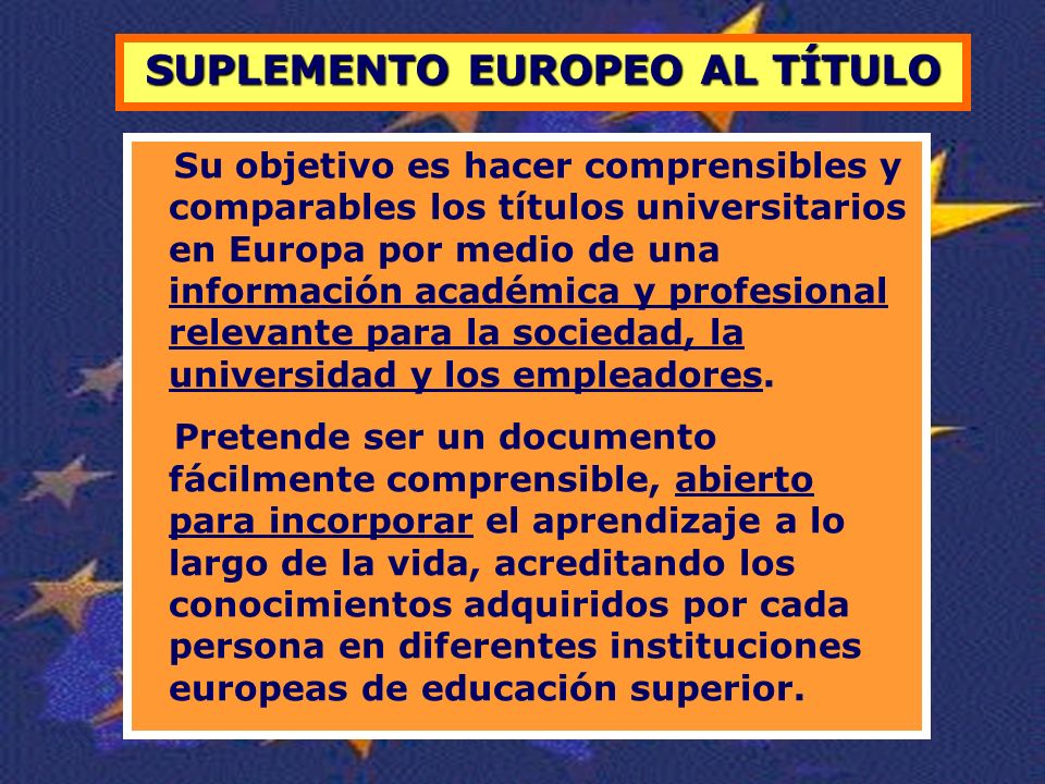 SUPLEMENTO EUROPEO AL TÍTULO Su objetivo es hacer comprensibles y comparables los títulos universitarios en Europa por medio de una información académica y profesional relevante para la sociedad, la universidad y los empleadores.