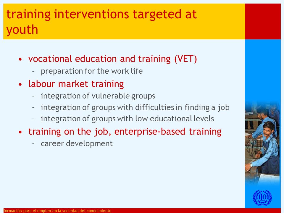 formación para el empleo en la sociedad del conocimiento training interventions targeted at youth vocational education and training (VET) –preparation for the work life labour market training –integration of vulnerable groups –integration of groups with difficulties in finding a job –integration of groups with low educational levels training on the job, enterprise-based training –career development