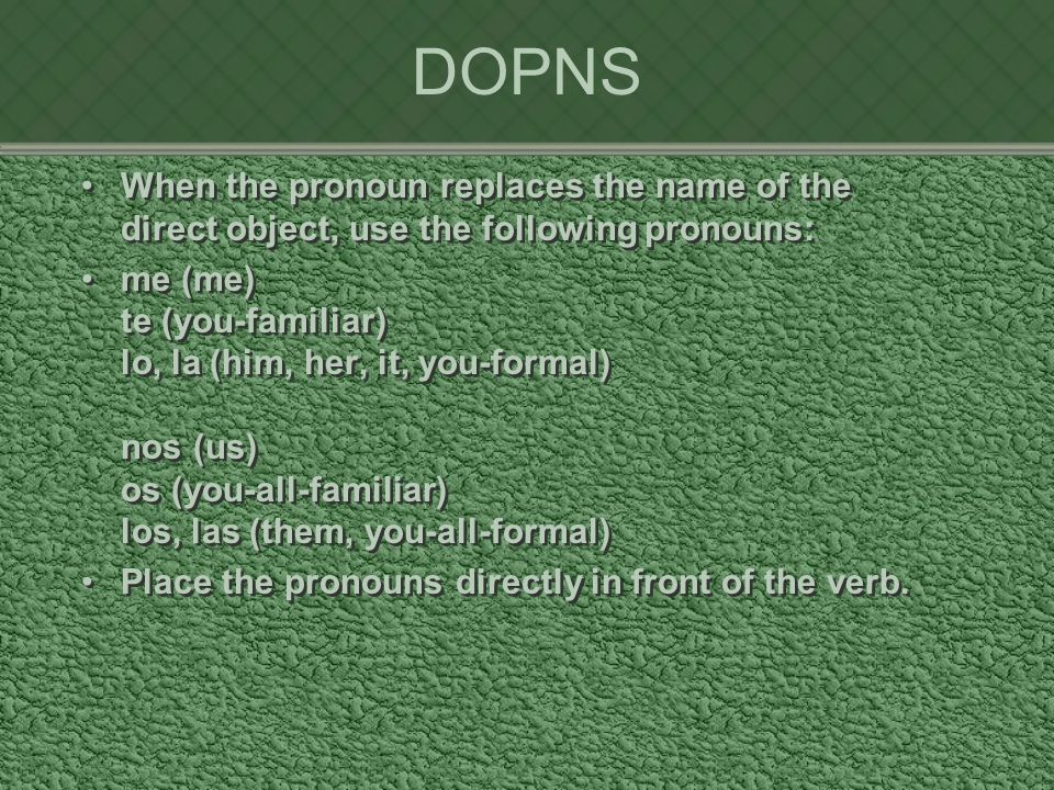 DOPNS When the pronoun replaces the name of the direct object, use the following pronouns: me (me) te (you-familiar) lo, la (him, her, it, you-formal) nos (us) os (you-all-familiar) los, las (them, you-all-formal) Place the pronouns directly in front of the verb.