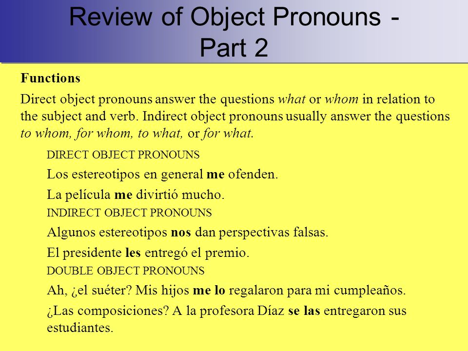 Review of Object Pronouns - Part 2 Functions Direct object pronouns answer the questions what or whom in relation to the subject and verb.