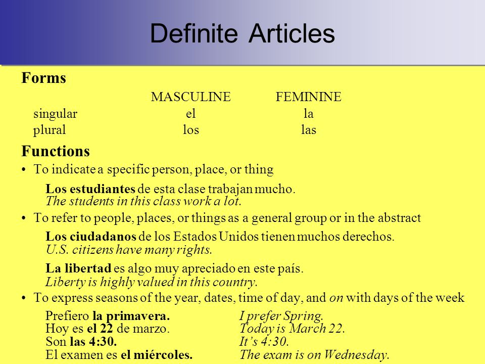 Definite Articles Forms MASCULINEFEMININE singularella pluralloslas Functions To indicate a specific person, place, or thing Los estudiantes de esta clase trabajan mucho.