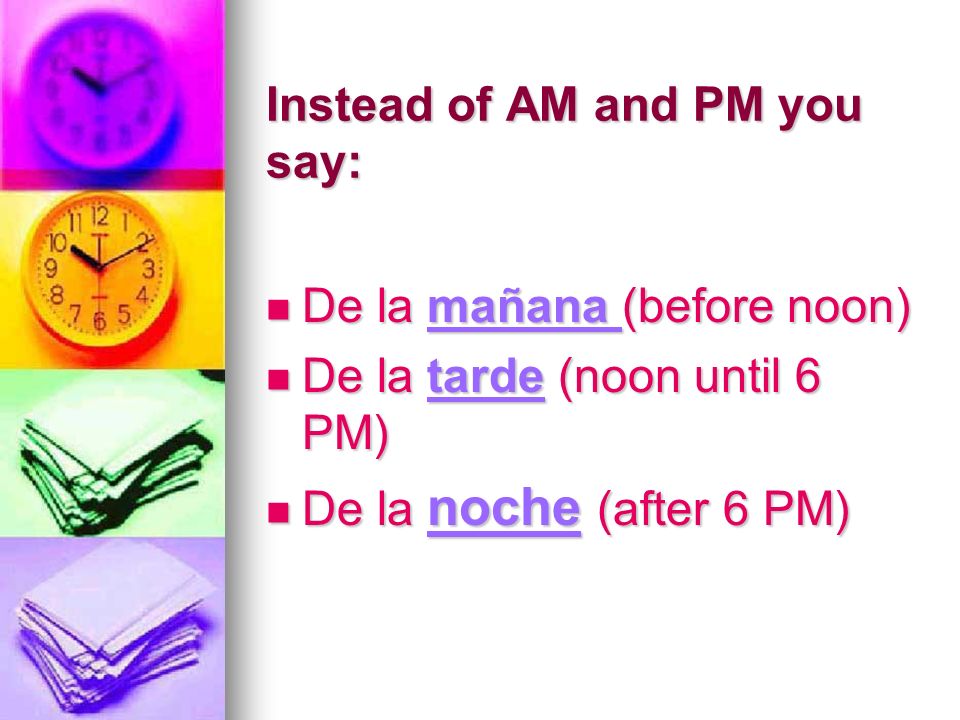 Instead of AM and PM you say: De la mañana (before noon) De la mañana (before noon) De la tarde (noon until 6 PM) De la tarde (noon until 6 PM) De la noche (after 6 PM) De la noche (after 6 PM)