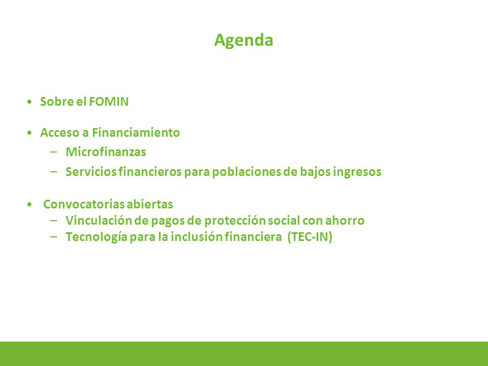 2 Agenda Sobre el FOMIN Acceso a Financiamiento –Microfinanzas –Servicios financieros para poblaciones de bajos ingresos Convocatorias abiertas –Vinculación de pagos de protección social con ahorro –Tecnología para la inclusión financiera (TEC-IN)