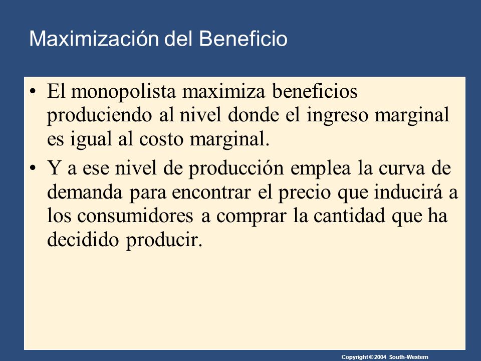 Copyright © 2004 South-Western Maximización del Beneficio El monopolista maximiza beneficios produciendo al nivel donde el ingreso marginal es igual al costo marginal.