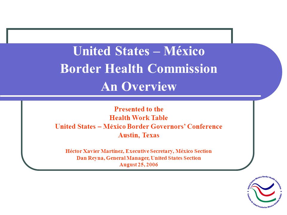 United States – México Border Health Commission An Overview Presented to the Health Work Table United States – México Border Governors Conference Austin, Texas Héctor Xavier Martínez, Executive Secretary, México Section Dan Reyna, General Manager, United States Section August 25, 2006