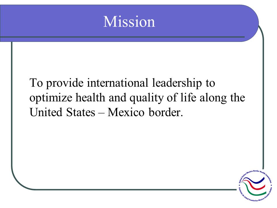 Mission To provide international leadership to optimize health and quality of life along the United States – Mexico border.
