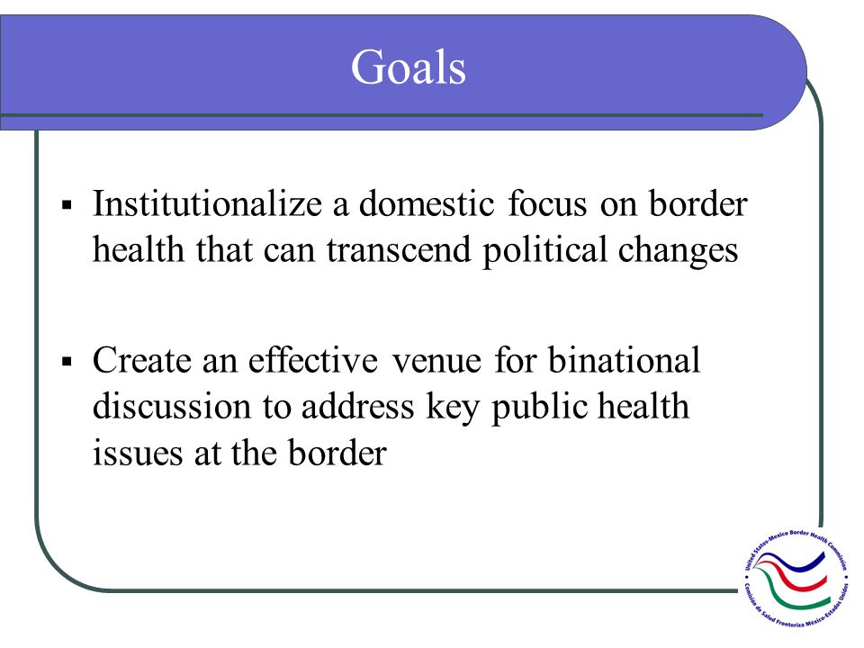 Goals Institutionalize a domestic focus on border health that can transcend political changes Create an effective venue for binational discussion to address key public health issues at the border
